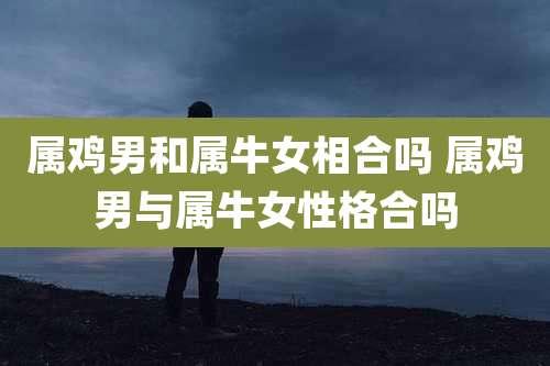 属鸡男和属牛女相合吗 属鸡男与属牛女性格合吗