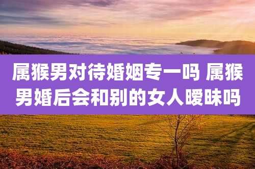 属猴男对待婚姻专一吗 属猴男婚后会和别的女人暧昧吗