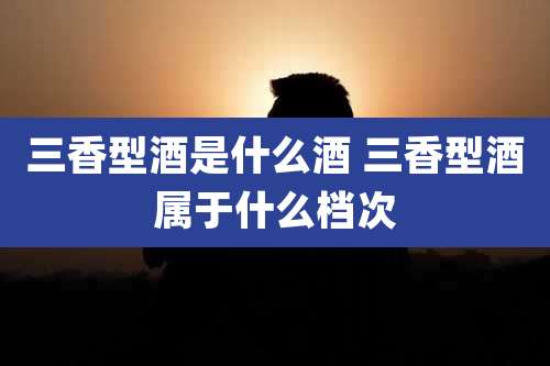 三香型酒是什么酒 三香型酒属于什么档次