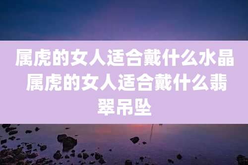 属虎的女人适合戴什么水晶 属虎的女人适合戴什么翡翠吊坠