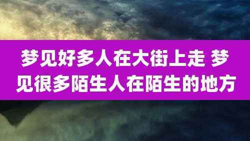 梦见好多人在大街上走 梦见很多陌生人在陌生的地方