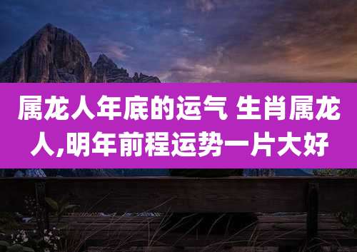 属龙人年底的运气 生肖属龙人,明年前程运势一片大好