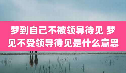 梦到自己不被领导待见 梦见不受领导待见是什么意思