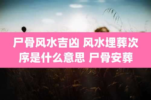 尸骨风水吉凶 风水埋葬次序是什么意思 尸骨安葬