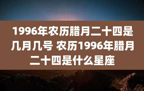 1996年农历腊月二十四是几月几号 农历1996年腊月二十四是什么星座