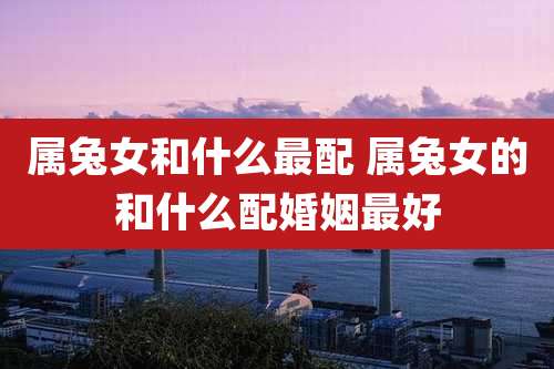 属兔女和什么最配 属兔女的和什么配婚姻最好