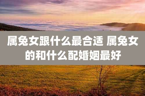 属兔女跟什么最合适 属兔女的和什么配婚姻最好