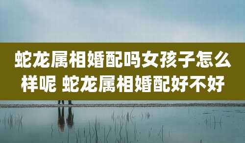 蛇龙属相婚配吗女孩子怎么样呢 蛇龙属相婚配好不好