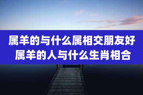属羊的与什么属相交朋友好 属羊的人与什么生肖相合