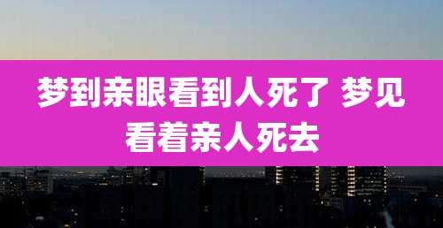 梦到亲眼看到人死了 梦见看着亲人死去