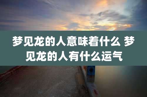 梦见龙的人意味着什么 梦见龙的人有什么运气