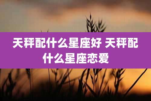 天秤配什么星座好 天秤配什么星座恋爱