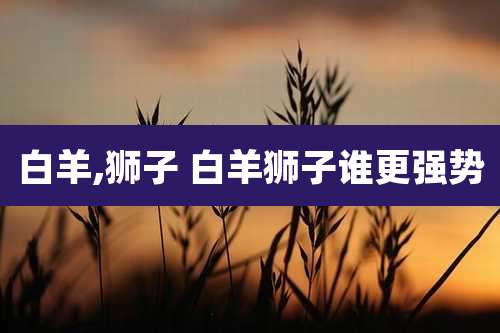 白羊,狮子 白羊狮子谁更强势