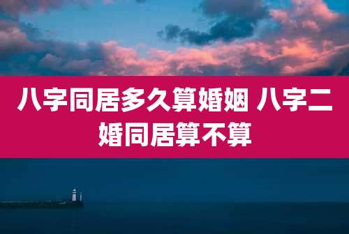 八字同居多久算婚姻 八字二婚同居算不算