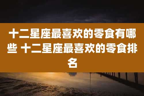 十二星座最喜欢的零食有哪些 十二星座最喜欢的零食排名
