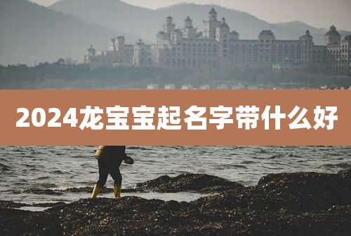 2024龙宝宝起名字带什么好