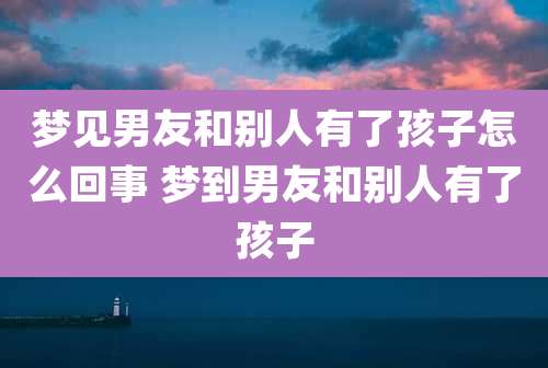 梦见男友和别人有了孩子怎么回事 梦到男友和别人有了孩子
