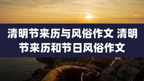 清明节来历与风俗作文 清明节来历和节日风俗作文