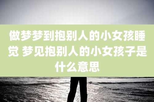 做梦梦到抱别人的小女孩睡觉 梦见抱别人的小女孩子是什么意思