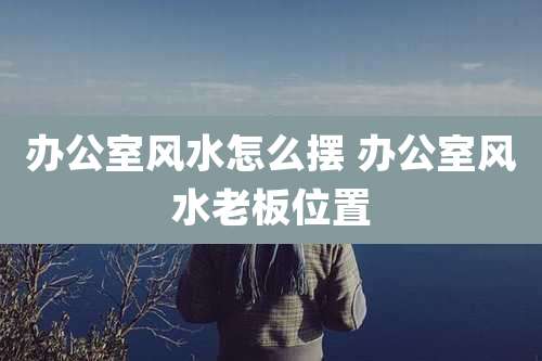 办公室风水怎么摆 办公室风水老板位置