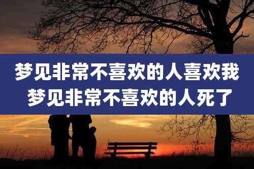 梦见非常不喜欢的人喜欢我 梦见非常不喜欢的人死了