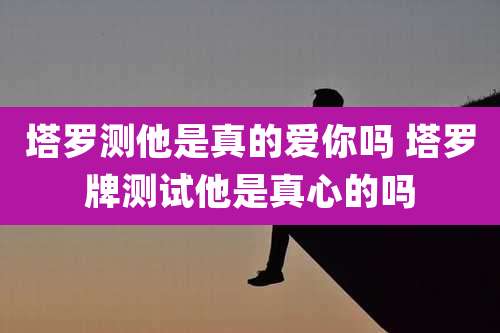 塔罗测他是真的爱你吗 塔罗牌测试他是真心的吗