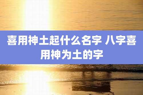 喜用神土起什么名字 八字喜用神为土的字