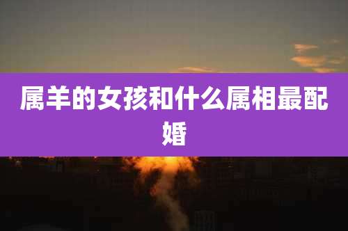 属羊的女孩和什么属相最配婚