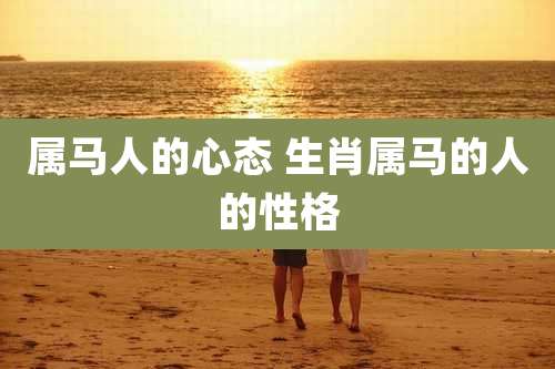 属马人的心态 生肖属马的人的性格