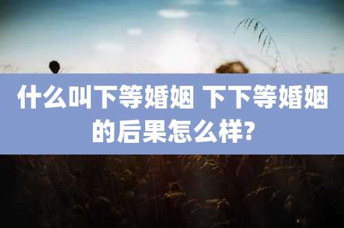什么叫下等婚姻 下下等婚姻的后果怎么样?