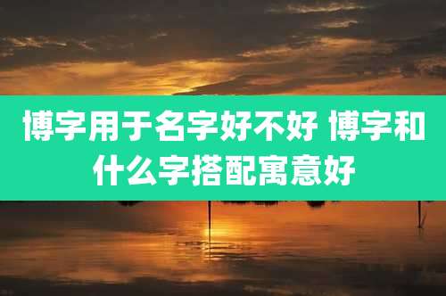 博字用于名字好不好 博字和什么字搭配寓意好