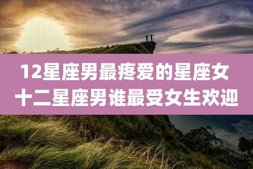 12星座男最疼爱的星座女 十二星座男谁最受女生欢迎