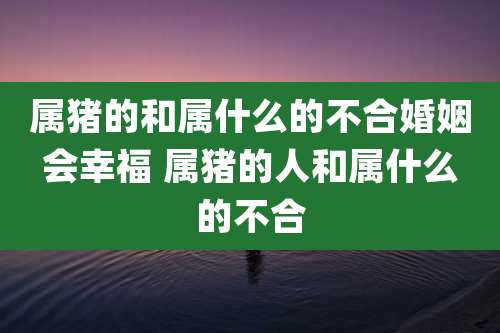 属猪的和属什么的不合婚姻会幸福 属猪的人和属什么的不合