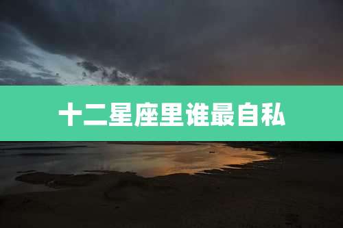 十二星座里谁最自私