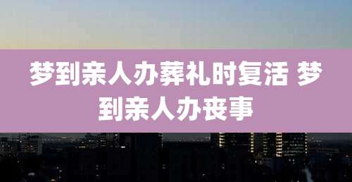 梦到亲人办葬礼时复活 梦到亲人办丧事