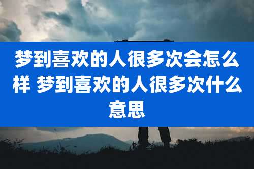 梦到喜欢的人很多次会怎么样 梦到喜欢的人很多次什么意思
