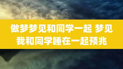 做梦梦见和同学一起 梦见我和同学睡在一起预兆