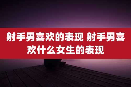 射手男喜欢的表现 射手男喜欢什么女生的表现