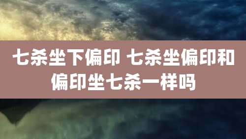 七杀坐下偏印 七杀坐偏印和偏印坐七杀一样吗