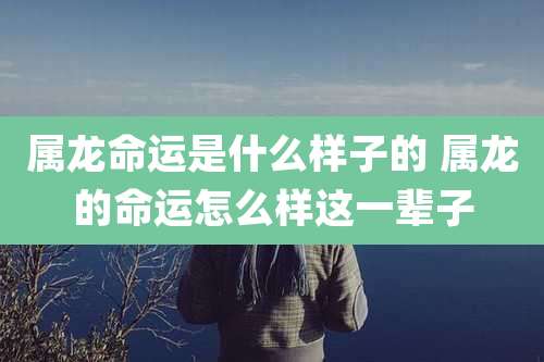 属龙命运是什么样子的 属龙的命运怎么样这一辈子