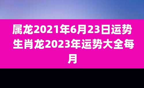 属龙2021年6月23日运势 生肖龙2023年运势大全每月