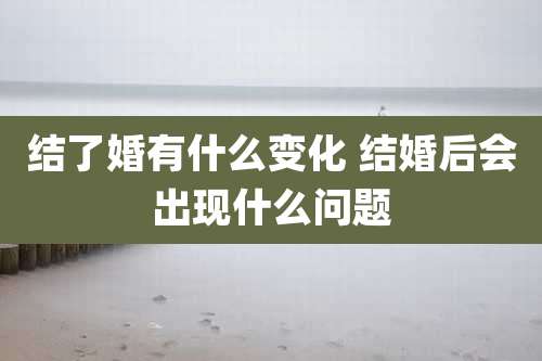 结了婚有什么变化 结婚后会出现什么问题