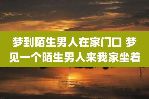 梦到陌生男人在家门口 梦见一个陌生男人来我家坐着