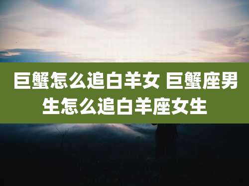 巨蟹怎么追白羊女 巨蟹座男生怎么追白羊座女生