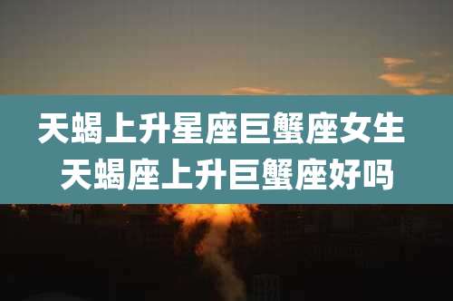 天蝎上升星座巨蟹座女生 天蝎座上升巨蟹座好吗