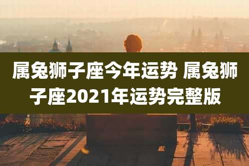 属兔狮子座今年运势 属兔狮子座2021年运势完整版