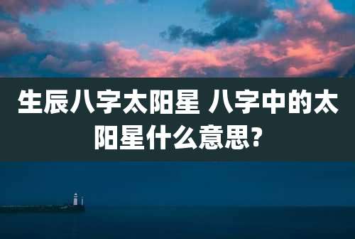 生辰八字太阳星 八字中的太阳星什么意思?