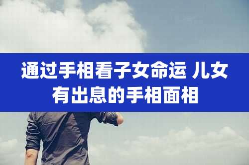 通过手相看子女命运 儿女有出息的手相面相