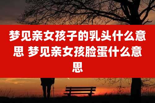 梦见亲女孩子的***什么意思 梦见亲女孩脸蛋什么意思