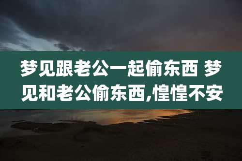 梦见跟老公一起偷东西 梦见和老公偷东西,惶惶不安